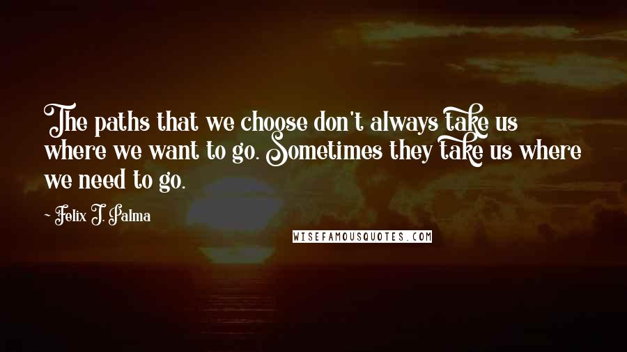 Felix J. Palma Quotes: The paths that we choose don't always take us where we want to go. Sometimes they take us where we need to go.