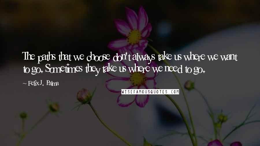 Felix J. Palma Quotes: The paths that we choose don't always take us where we want to go. Sometimes they take us where we need to go.