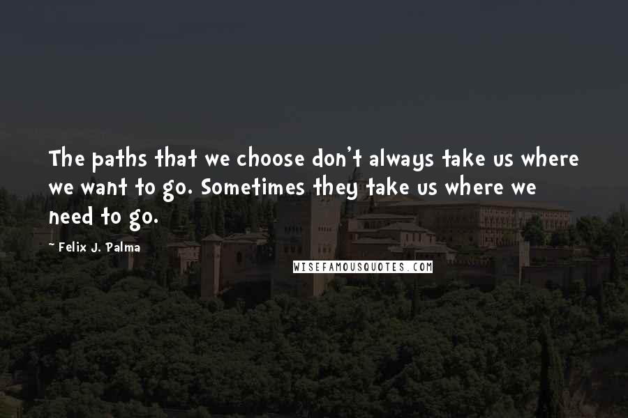 Felix J. Palma Quotes: The paths that we choose don't always take us where we want to go. Sometimes they take us where we need to go.