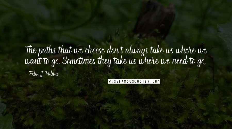 Felix J. Palma Quotes: The paths that we choose don't always take us where we want to go. Sometimes they take us where we need to go.