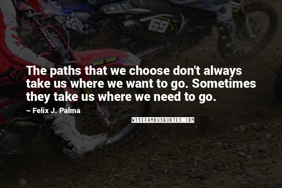 Felix J. Palma Quotes: The paths that we choose don't always take us where we want to go. Sometimes they take us where we need to go.