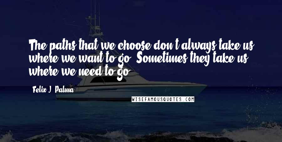 Felix J. Palma Quotes: The paths that we choose don't always take us where we want to go. Sometimes they take us where we need to go.