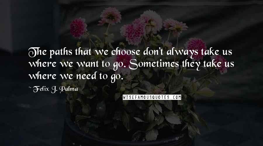 Felix J. Palma Quotes: The paths that we choose don't always take us where we want to go. Sometimes they take us where we need to go.