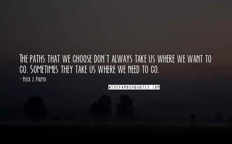 Felix J. Palma Quotes: The paths that we choose don't always take us where we want to go. Sometimes they take us where we need to go.