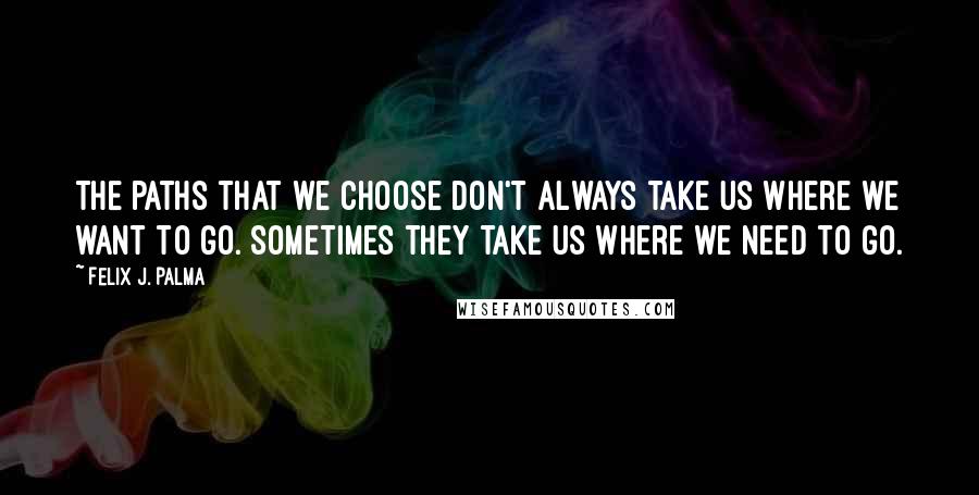 Felix J. Palma Quotes: The paths that we choose don't always take us where we want to go. Sometimes they take us where we need to go.