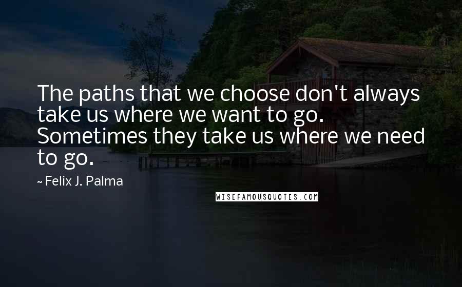 Felix J. Palma Quotes: The paths that we choose don't always take us where we want to go. Sometimes they take us where we need to go.