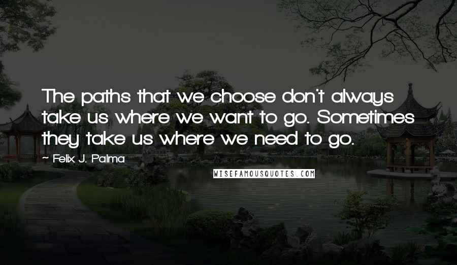 Felix J. Palma Quotes: The paths that we choose don't always take us where we want to go. Sometimes they take us where we need to go.