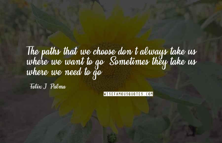 Felix J. Palma Quotes: The paths that we choose don't always take us where we want to go. Sometimes they take us where we need to go.