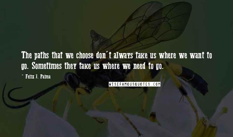 Felix J. Palma Quotes: The paths that we choose don't always take us where we want to go. Sometimes they take us where we need to go.