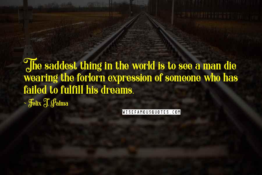 Felix J. Palma Quotes: The saddest thing in the world is to see a man die wearing the forlorn expression of someone who has failed to fulfill his dreams.