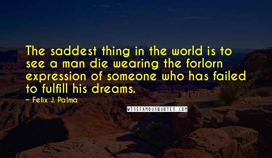Felix J. Palma Quotes: The saddest thing in the world is to see a man die wearing the forlorn expression of someone who has failed to fulfill his dreams.
