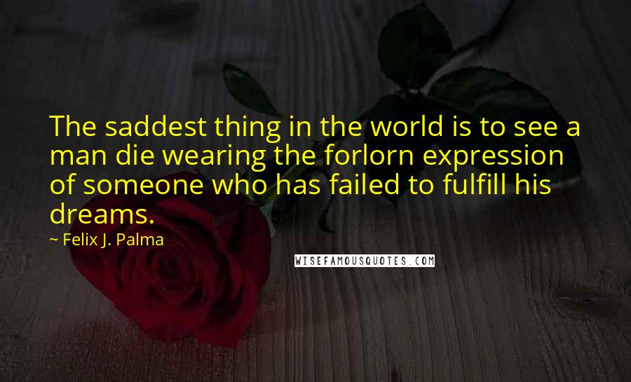 Felix J. Palma Quotes: The saddest thing in the world is to see a man die wearing the forlorn expression of someone who has failed to fulfill his dreams.