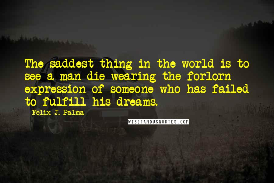 Felix J. Palma Quotes: The saddest thing in the world is to see a man die wearing the forlorn expression of someone who has failed to fulfill his dreams.