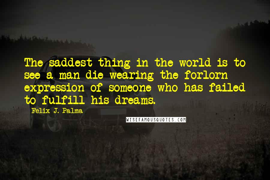 Felix J. Palma Quotes: The saddest thing in the world is to see a man die wearing the forlorn expression of someone who has failed to fulfill his dreams.