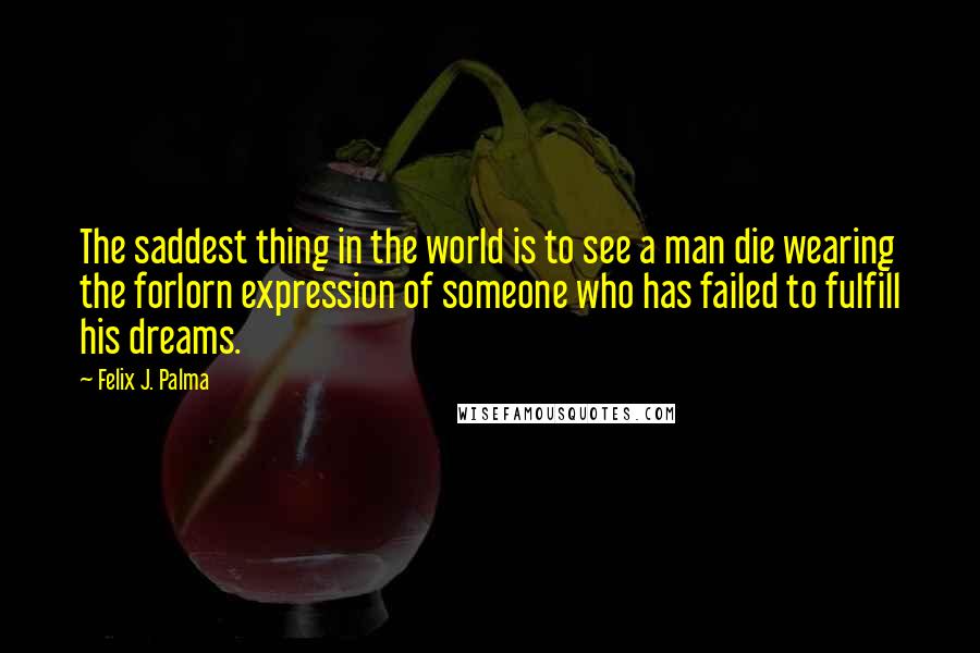 Felix J. Palma Quotes: The saddest thing in the world is to see a man die wearing the forlorn expression of someone who has failed to fulfill his dreams.