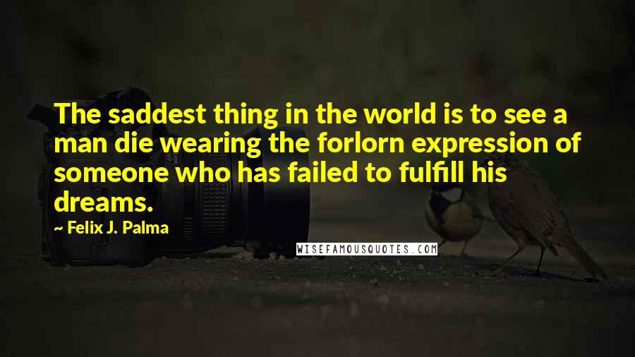 Felix J. Palma Quotes: The saddest thing in the world is to see a man die wearing the forlorn expression of someone who has failed to fulfill his dreams.