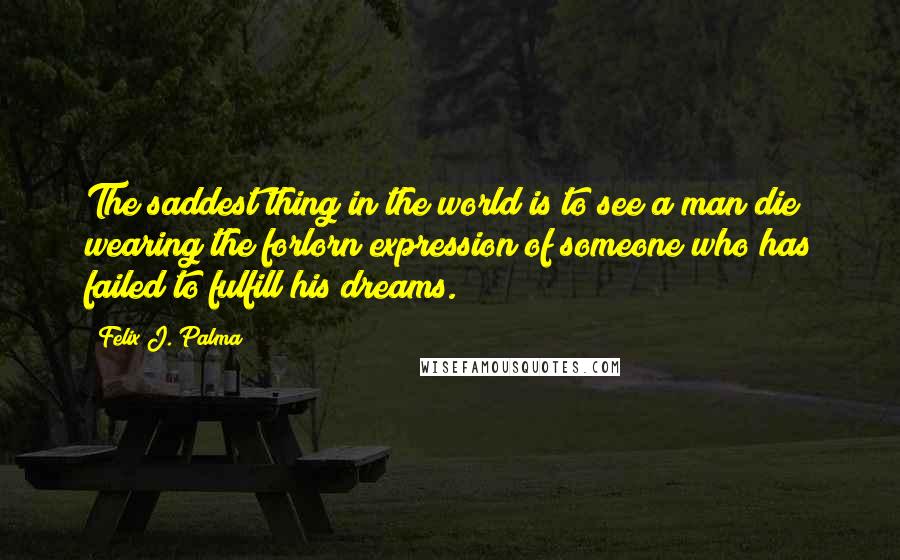 Felix J. Palma Quotes: The saddest thing in the world is to see a man die wearing the forlorn expression of someone who has failed to fulfill his dreams.