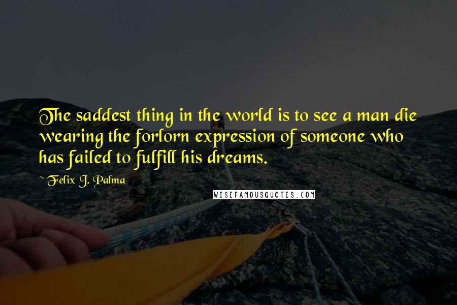 Felix J. Palma Quotes: The saddest thing in the world is to see a man die wearing the forlorn expression of someone who has failed to fulfill his dreams.