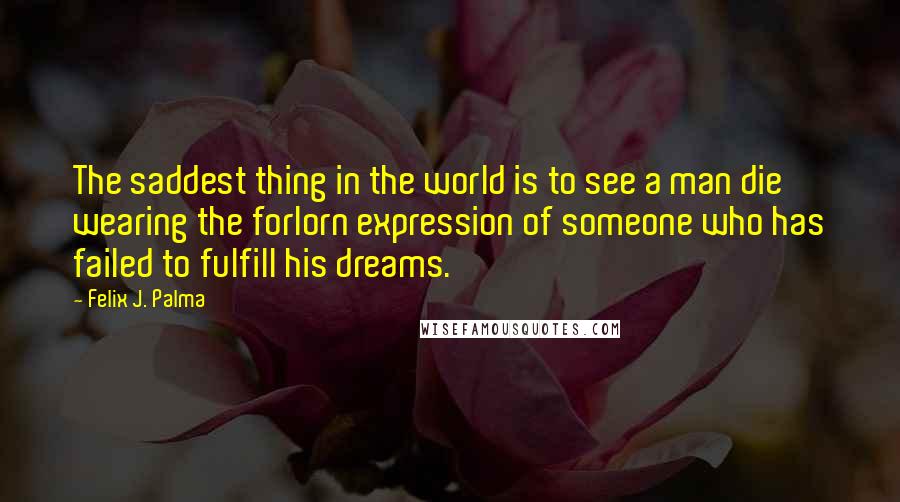 Felix J. Palma Quotes: The saddest thing in the world is to see a man die wearing the forlorn expression of someone who has failed to fulfill his dreams.