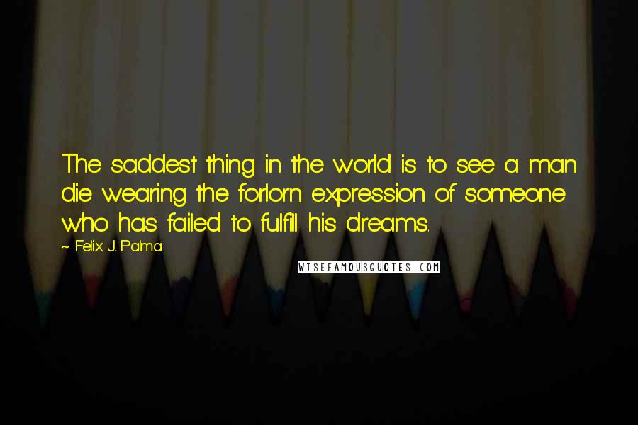 Felix J. Palma Quotes: The saddest thing in the world is to see a man die wearing the forlorn expression of someone who has failed to fulfill his dreams.