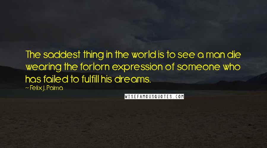 Felix J. Palma Quotes: The saddest thing in the world is to see a man die wearing the forlorn expression of someone who has failed to fulfill his dreams.