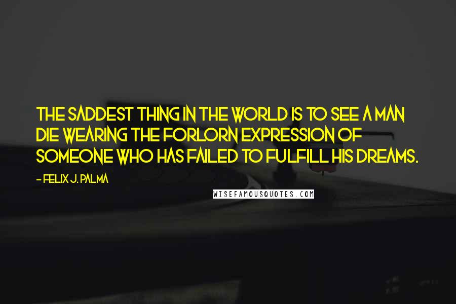 Felix J. Palma Quotes: The saddest thing in the world is to see a man die wearing the forlorn expression of someone who has failed to fulfill his dreams.