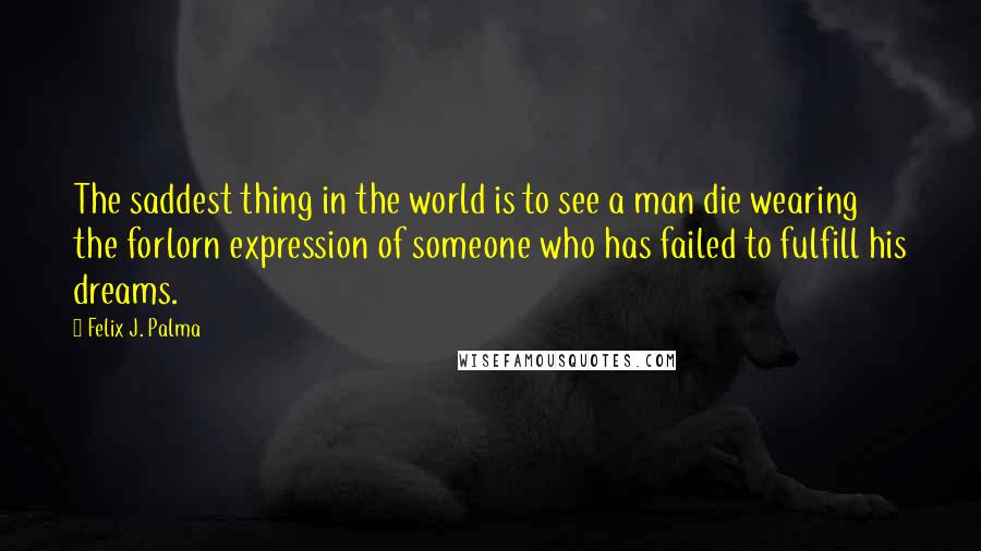 Felix J. Palma Quotes: The saddest thing in the world is to see a man die wearing the forlorn expression of someone who has failed to fulfill his dreams.