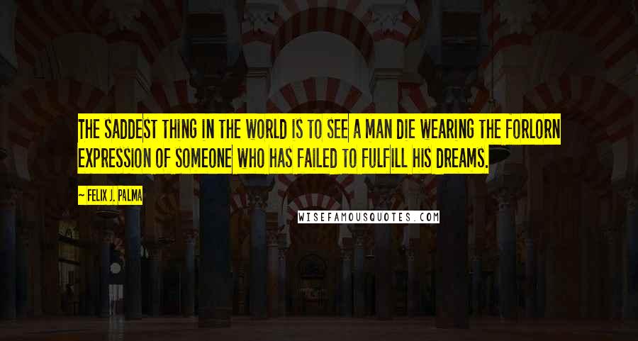 Felix J. Palma Quotes: The saddest thing in the world is to see a man die wearing the forlorn expression of someone who has failed to fulfill his dreams.