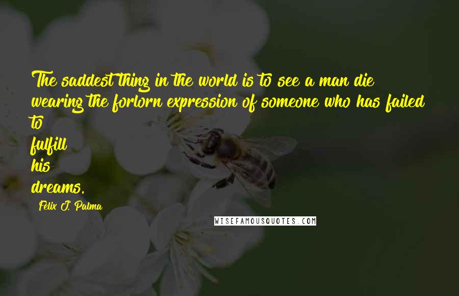 Felix J. Palma Quotes: The saddest thing in the world is to see a man die wearing the forlorn expression of someone who has failed to fulfill his dreams.