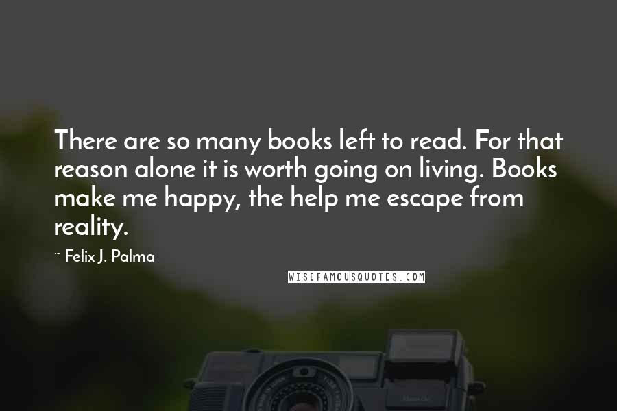 Felix J. Palma Quotes: There are so many books left to read. For that reason alone it is worth going on living. Books make me happy, the help me escape from reality.