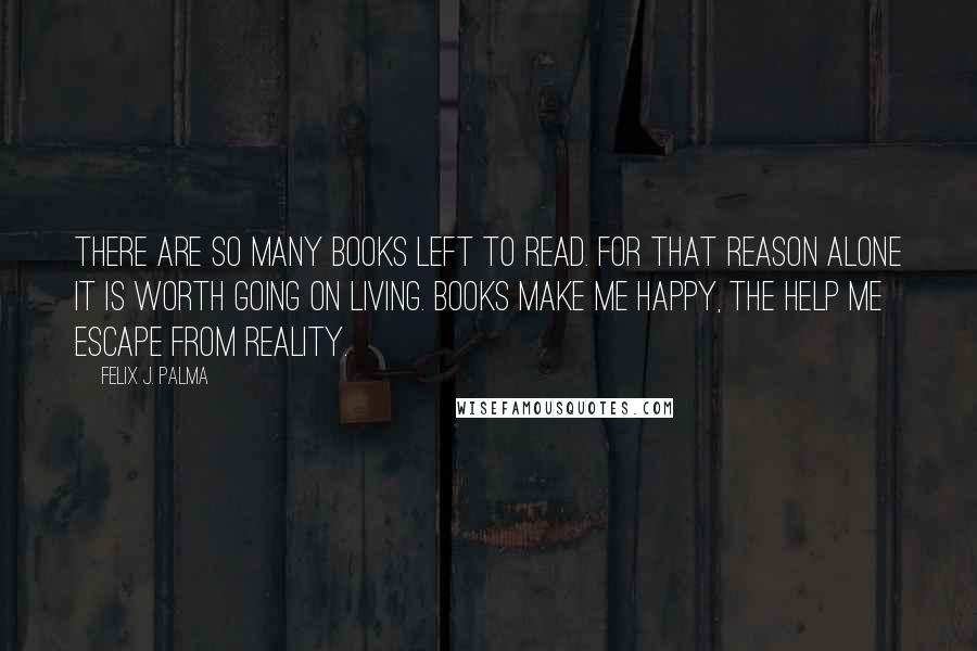 Felix J. Palma Quotes: There are so many books left to read. For that reason alone it is worth going on living. Books make me happy, the help me escape from reality.