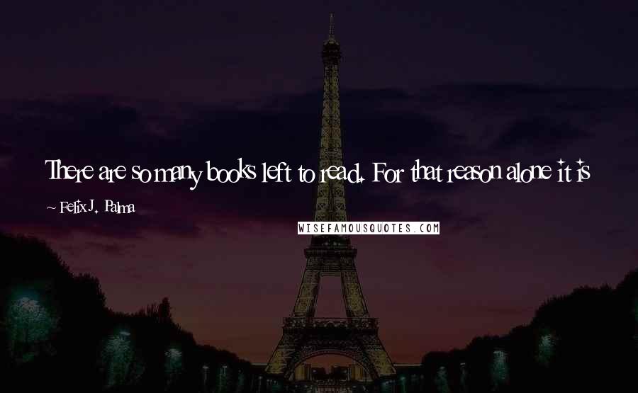 Felix J. Palma Quotes: There are so many books left to read. For that reason alone it is worth going on living. Books make me happy, the help me escape from reality.