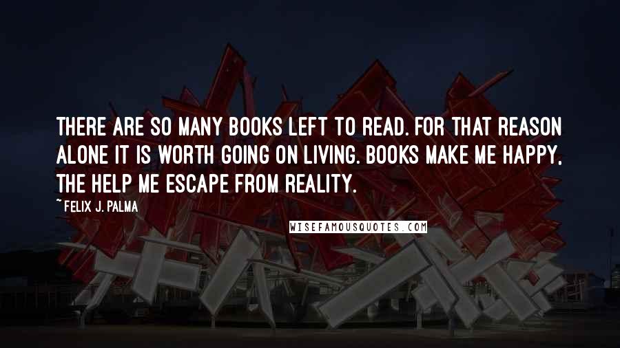 Felix J. Palma Quotes: There are so many books left to read. For that reason alone it is worth going on living. Books make me happy, the help me escape from reality.