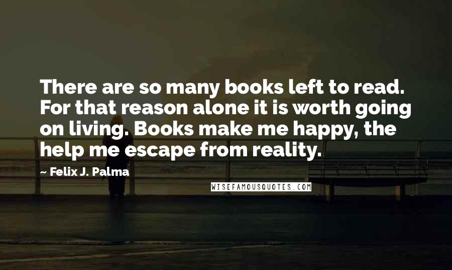 Felix J. Palma Quotes: There are so many books left to read. For that reason alone it is worth going on living. Books make me happy, the help me escape from reality.