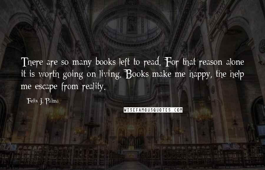 Felix J. Palma Quotes: There are so many books left to read. For that reason alone it is worth going on living. Books make me happy, the help me escape from reality.