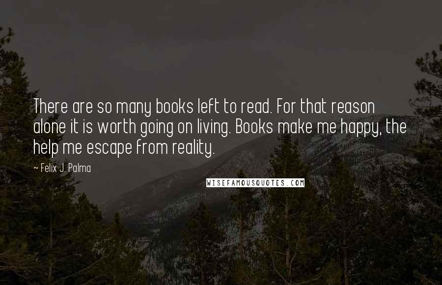 Felix J. Palma Quotes: There are so many books left to read. For that reason alone it is worth going on living. Books make me happy, the help me escape from reality.