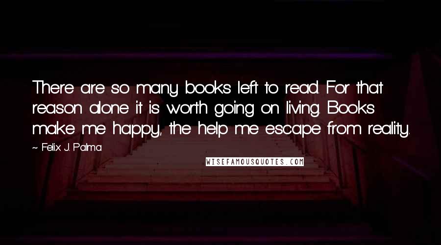 Felix J. Palma Quotes: There are so many books left to read. For that reason alone it is worth going on living. Books make me happy, the help me escape from reality.