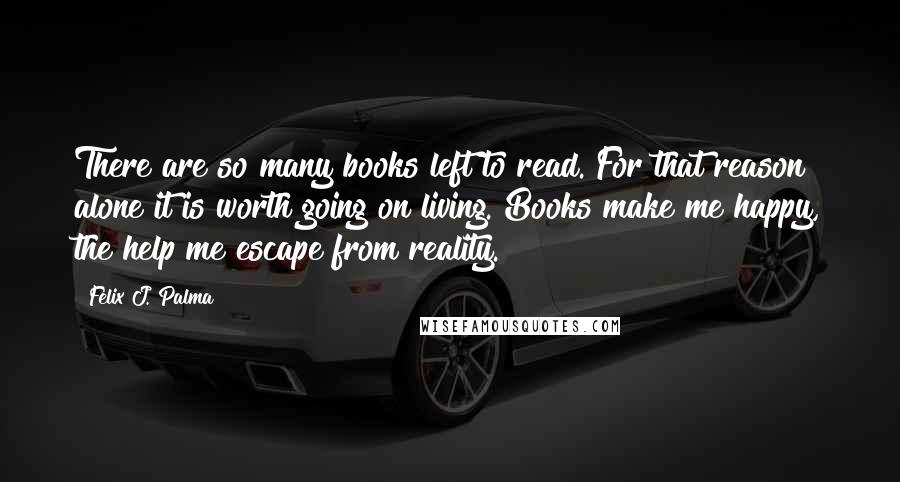 Felix J. Palma Quotes: There are so many books left to read. For that reason alone it is worth going on living. Books make me happy, the help me escape from reality.