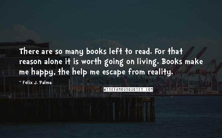 Felix J. Palma Quotes: There are so many books left to read. For that reason alone it is worth going on living. Books make me happy, the help me escape from reality.