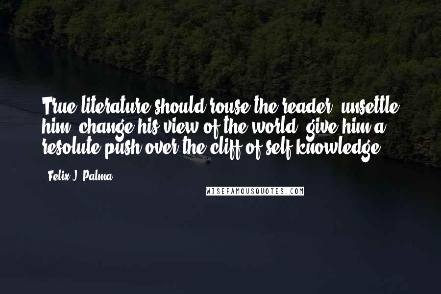 Felix J. Palma Quotes: True literature should rouse the reader, unsettle him, change his view of the world, give him a resolute push over the cliff of self-knowledge