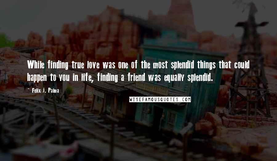 Felix J. Palma Quotes: While finding true love was one of the most splendid things that could happen to you in life, finding a friend was equally splendid.