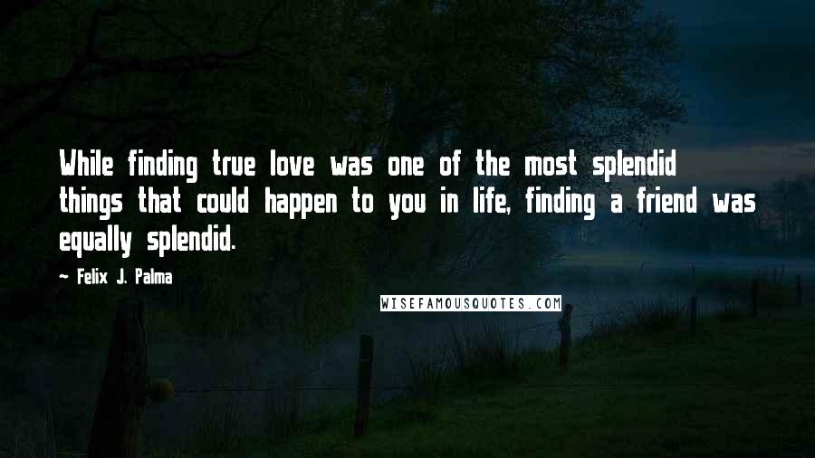 Felix J. Palma Quotes: While finding true love was one of the most splendid things that could happen to you in life, finding a friend was equally splendid.