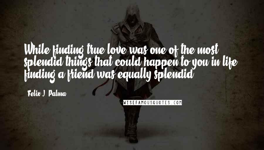 Felix J. Palma Quotes: While finding true love was one of the most splendid things that could happen to you in life, finding a friend was equally splendid.