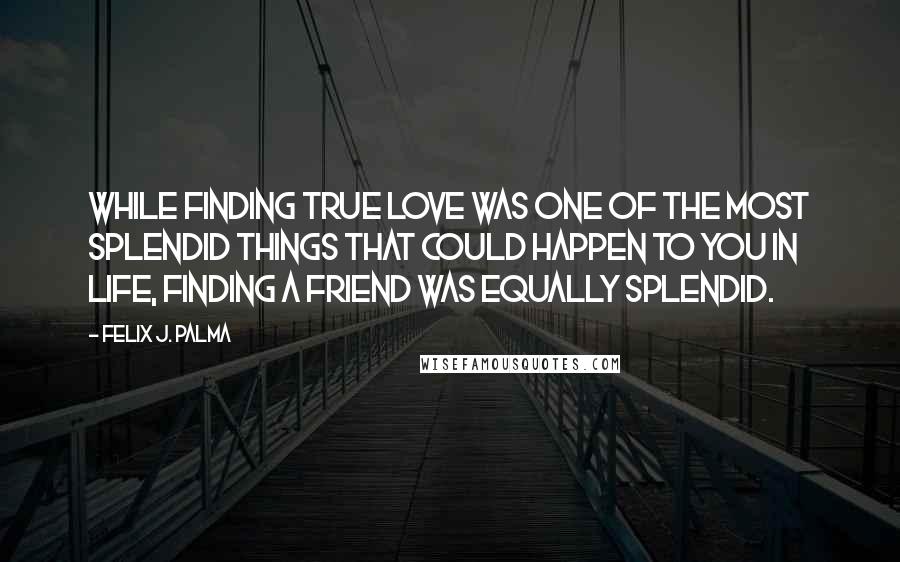 Felix J. Palma Quotes: While finding true love was one of the most splendid things that could happen to you in life, finding a friend was equally splendid.