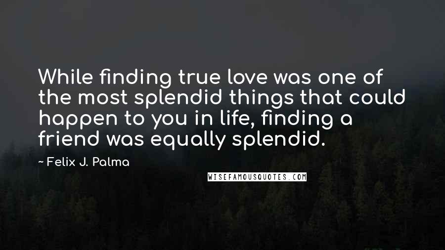 Felix J. Palma Quotes: While finding true love was one of the most splendid things that could happen to you in life, finding a friend was equally splendid.