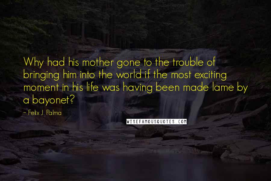 Felix J. Palma Quotes: Why had his mother gone to the trouble of bringing him into the world if the most exciting moment in his life was having been made lame by a bayonet?