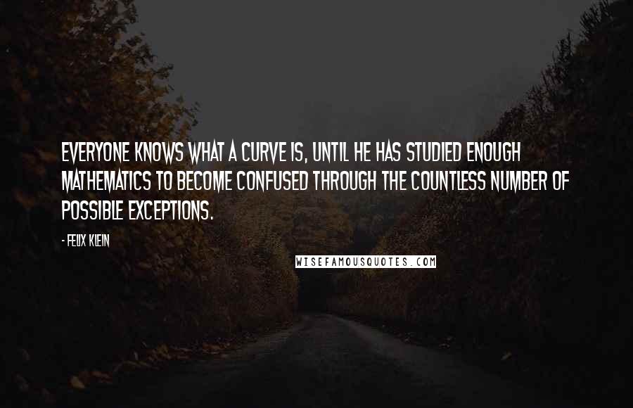 Felix Klein Quotes: Everyone knows what a curve is, until he has studied enough mathematics to become confused through the countless number of possible exceptions.