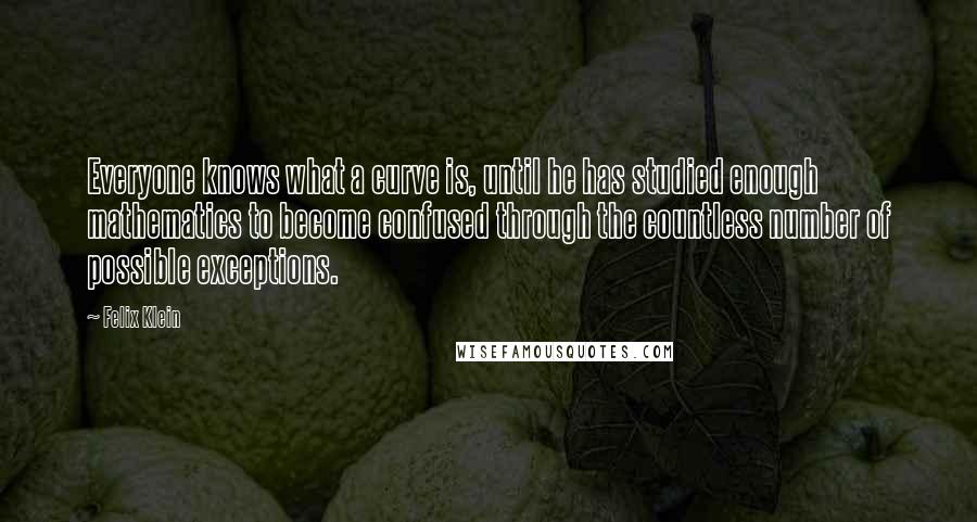 Felix Klein Quotes: Everyone knows what a curve is, until he has studied enough mathematics to become confused through the countless number of possible exceptions.