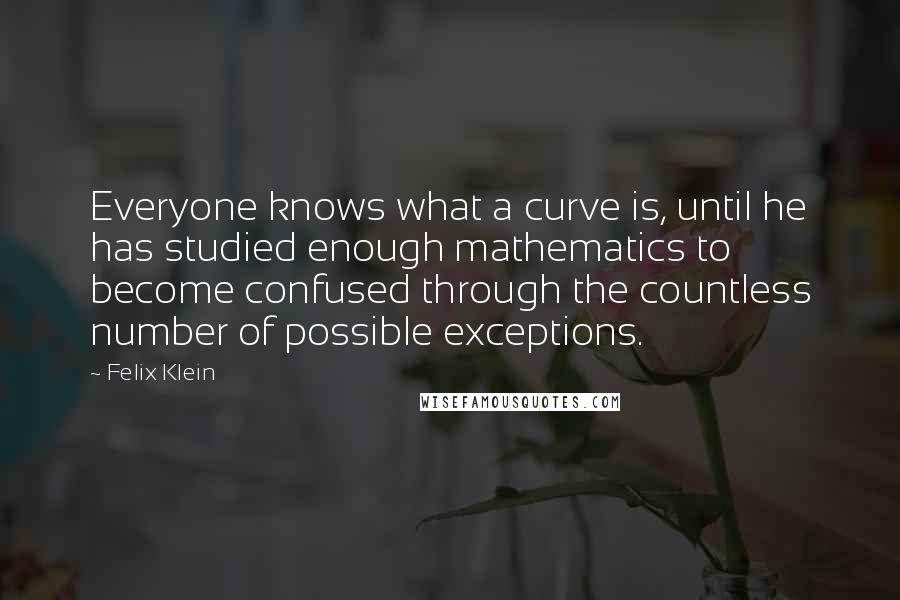 Felix Klein Quotes: Everyone knows what a curve is, until he has studied enough mathematics to become confused through the countless number of possible exceptions.