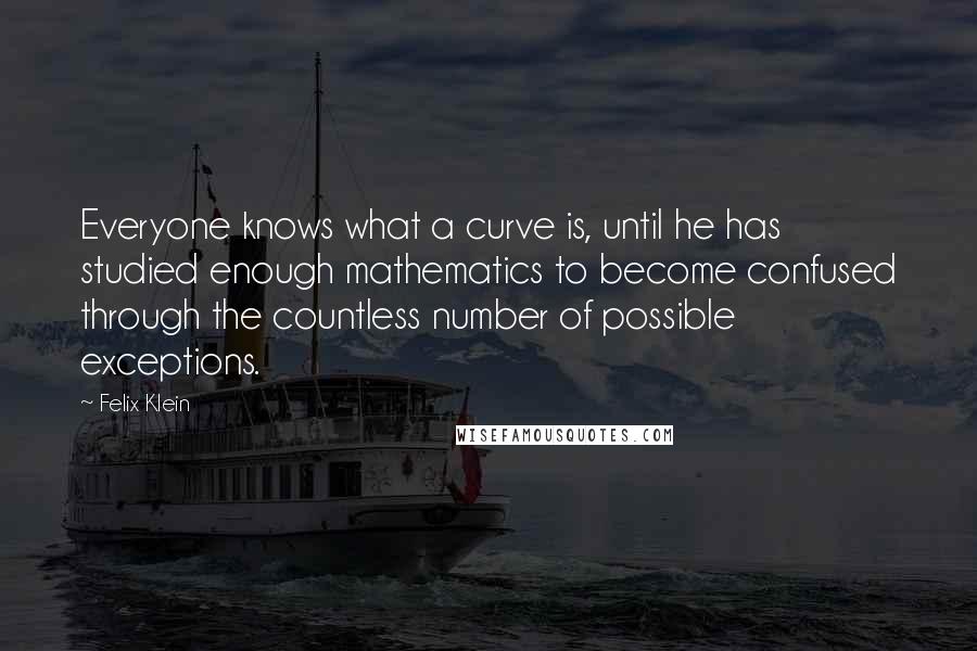 Felix Klein Quotes: Everyone knows what a curve is, until he has studied enough mathematics to become confused through the countless number of possible exceptions.